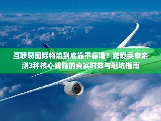 互联易国际物流到底靠不靠谱？跨境卖家亲测3种核心线路的真实时效与避坑指南