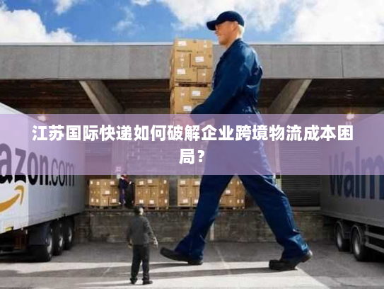 江苏国际快递如何破解企业跨境物流成本困局? 江苏国际快递如何破解企业跨境物流成本困局?