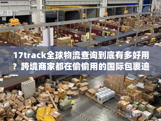 17track全球物流查询到底有多好用？跨境商家都在偷偷用的国际包裹追踪秘诀