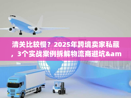清关比较慢？2025年跨境卖家私藏，3个实战案例拆解物流商避坑&提速秘籍