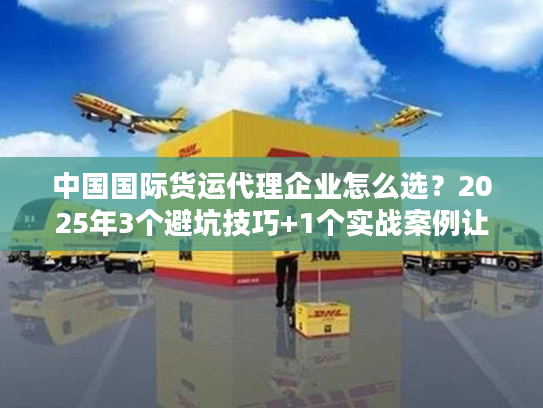 中国国际货运代理企业怎么选？2025年3个避坑技巧+1个实战案例让你少花10万