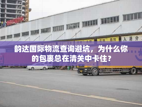 韵达国际物流查询避坑，为什么你的包裹总在清关中卡住？