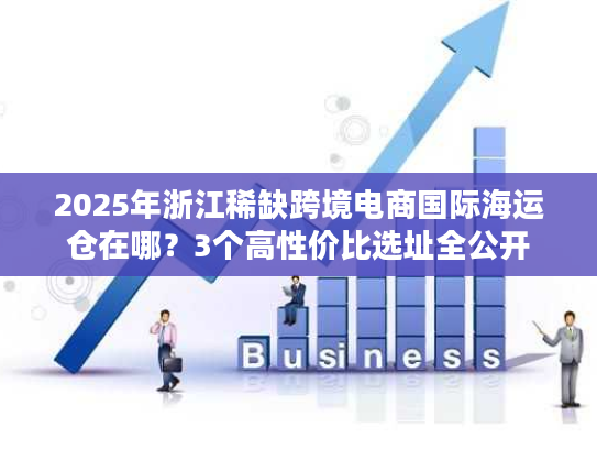 2025年浙江稀缺跨境电商国际海运仓在哪？3个高性价比选址全公开