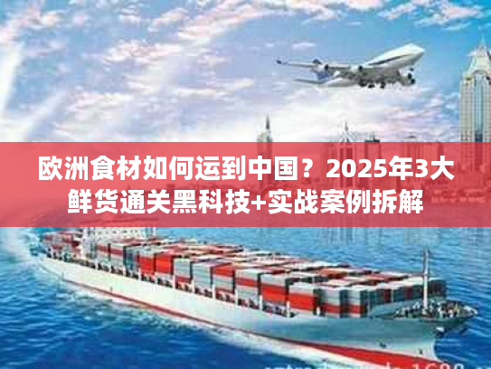 欧洲食材如何运到中国？2025年3大鲜货通关黑科技+实战案例拆解
