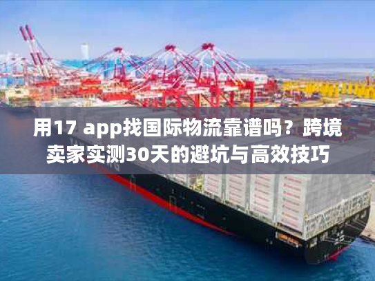 用17 app找国际物流靠谱吗？跨境卖家实测30天的避坑与高效技巧
