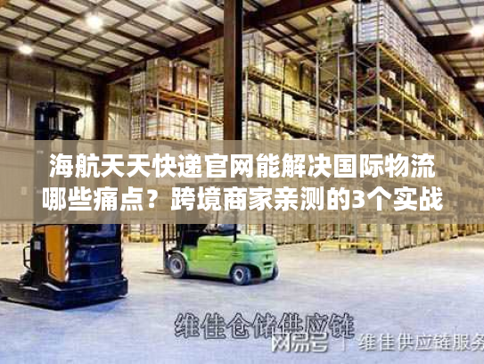 海航天天快递官网能解决国际物流哪些痛点？跨境商家亲测的3个实战答案