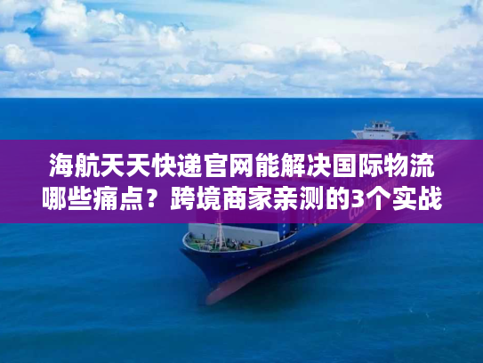 海航天天快递官网能解决国际物流哪些痛点？跨境商家亲测的3个实战答案