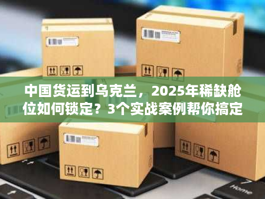 中国货运到乌克兰，2025年稀缺舱位如何锁定？3个实战案例帮你搞定清关与运输