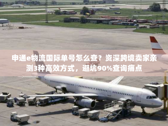 申通e物流国际单号怎么查？资深跨境卖家亲测3种高效方式，避坑90%查询痛点