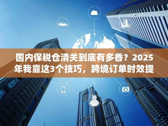 国内保税仓清关到底有多香？2025年我靠这3个技巧，跨境订单时效提升50%
