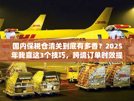 国内保税仓清关到底有多香？2025年我靠这3个技巧，跨境订单时效提升50%