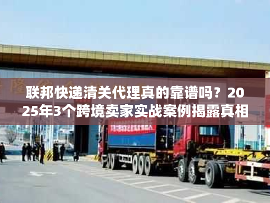 联邦快递清关代理真的靠谱吗？2025年3个跨境卖家实战案例揭露真相
