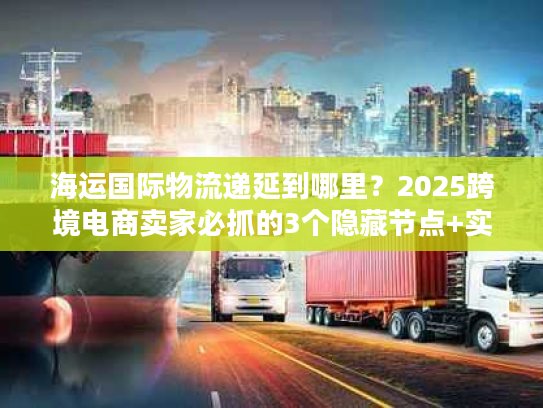 海运国际物流递延到哪里？2025跨境电商卖家必抓的3个隐藏节点+实战案例拆解