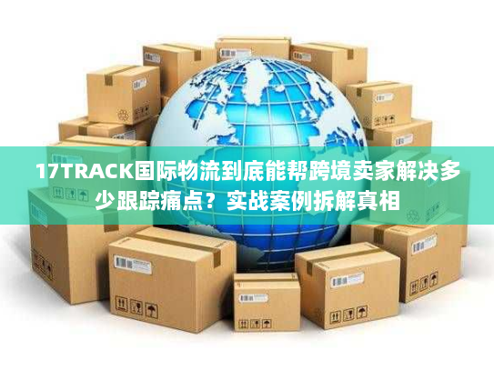 17TRACK国际物流到底能帮跨境卖家解决多少跟踪痛点？实战案例拆解真相