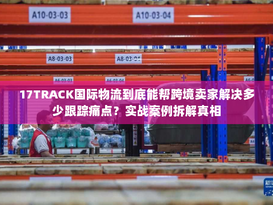 17TRACK国际物流到底能帮跨境卖家解决多少跟踪痛点？实战案例拆解真相