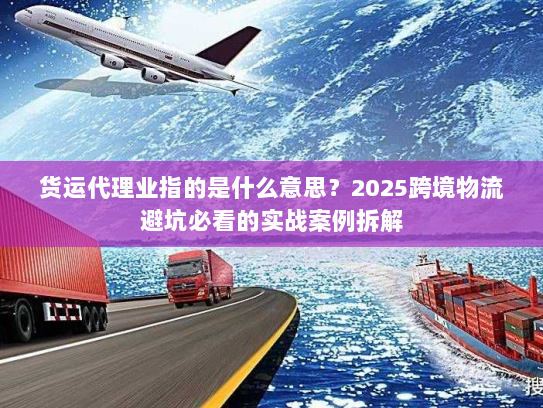 货运代理业指的是什么意思？2025跨境物流避坑必看的实战案例拆解
