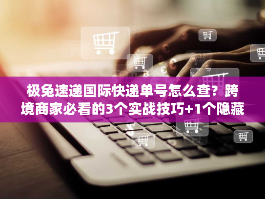 极兔速递国际快递单号怎么查？跨境商家必看的3个实战技巧+1个隐藏福利