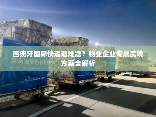 西班牙国际快递遇难题？物业企业专属跨境方案全解析