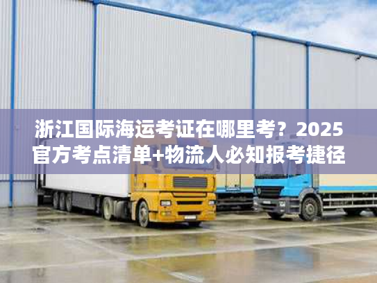浙江国际海运考证在哪里考？2025官方考点清单+物流人必知报考捷径