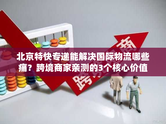 北京特快专递能解决国际物流哪些痛？跨境商家亲测的3个核心价值