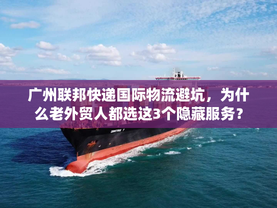 广州联邦快递国际物流避坑，为什么老外贸人都选这3个隐藏服务？