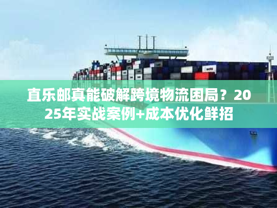 直乐邮真能破解跨境物流困局？2025年实战案例+成本优化鲜招