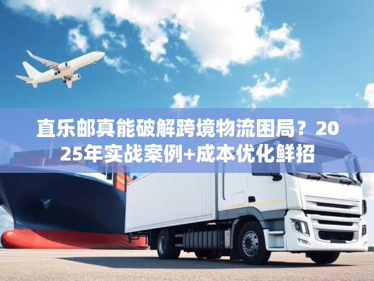 直乐邮真能破解跨境物流困局？2025年实战案例+成本优化鲜招