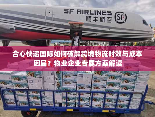 合心快递国际如何破解跨境物流时效与成本困局?物业企业专属方案解读 合心快递国际如何破解跨境物流时效与成本困局?物业企业专属方案解读