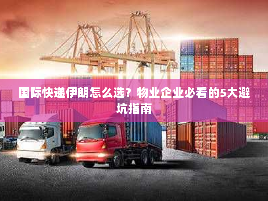 国际快递伊朗怎么选？物业企业必看的5大避坑指南