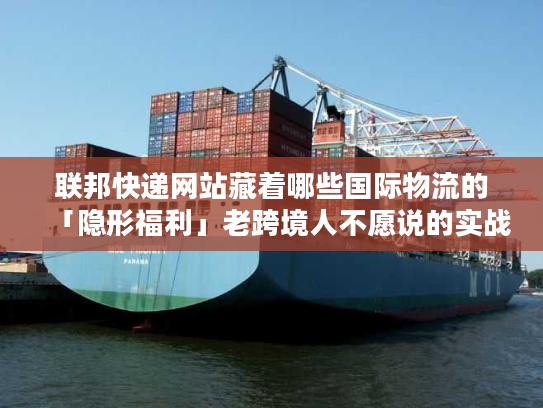联邦快递网站藏着哪些国际物流的「隐形福利」老跨境人不愿说的实战技巧全在这