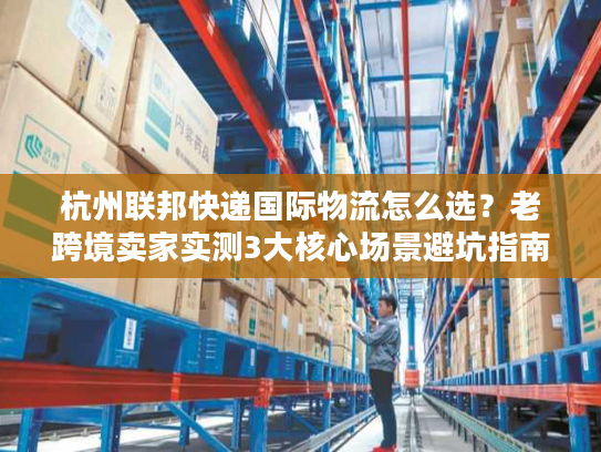 杭州联邦快递国际物流怎么选？老跨境卖家实测3大核心场景避坑指南