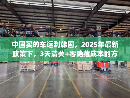 中国买的车运到韩国，2025年最新政策下，3天清关+零隐藏成本的方案如何get？