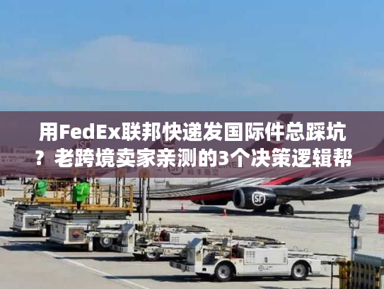 用FedEx联邦快递发国际件总踩坑？老跨境卖家亲测的3个决策逻辑帮你省50%成本