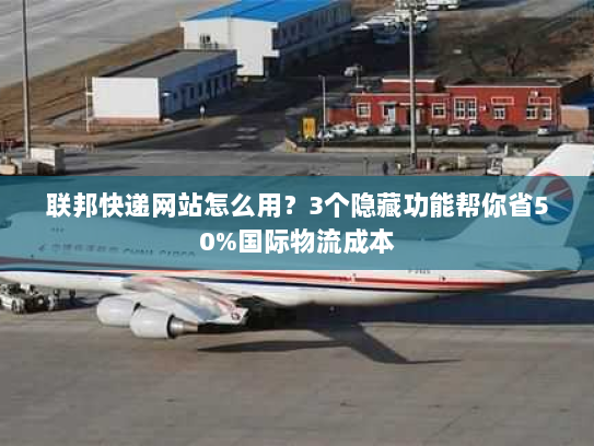 联邦快递网站怎么用？3个隐藏功能帮你省50%国际物流成本