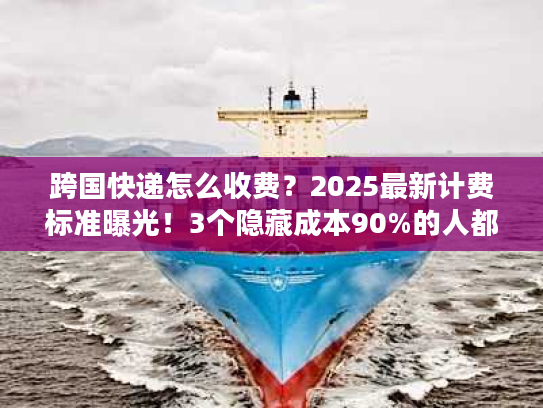 跨国快递怎么收费？2025最新计费标准曝光！3个隐藏成本90%的人都踩过
