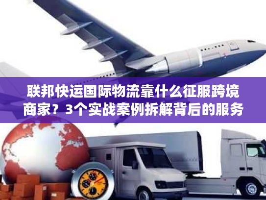 联邦快运国际物流靠什么征服跨境商家？3个实战案例拆解背后的服务密码