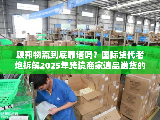 联邦物流到底靠谱吗？国际货代老炮拆解2025年跨境商家选品送货的隐藏陷阱