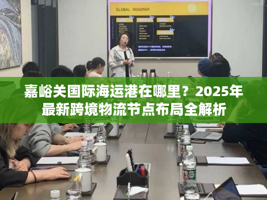 嘉峪关国际海运港在哪里?2025年最新跨境物流节点布局全解析 嘉峪关国际海运港在哪里?2025年最新跨境物流节点布局全解析