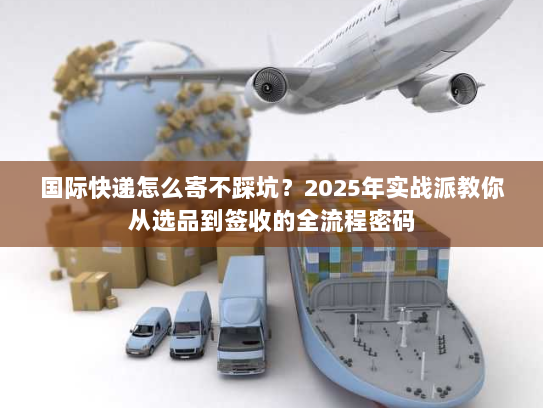 国际快递怎么寄不踩坑？2025年实战派教你从选品到签收的全流程密码