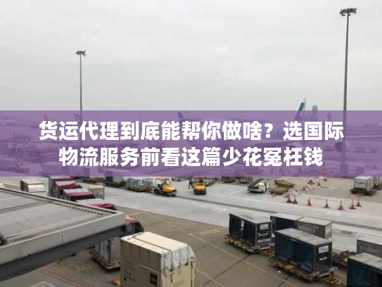 货运代理到底能帮你做啥？选国际物流服务前看这篇少花冤枉钱