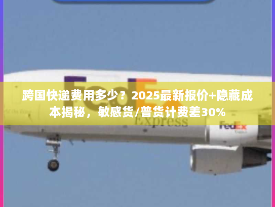 跨国快递费用多少？2025最新报价+隐藏成本揭秘，敏感货/普货计费差30%