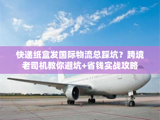 快递纸盒发国际物流总踩坑？跨境老司机教你避坑+省钱实战攻略