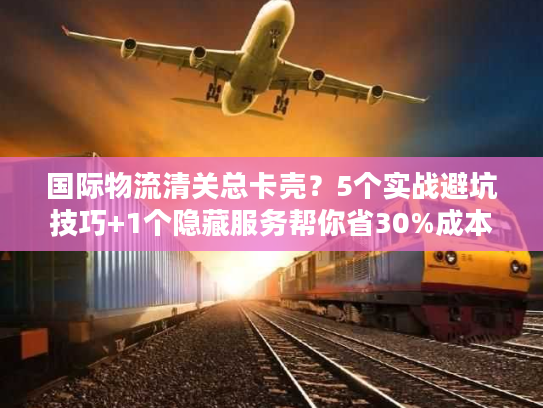 国际物流清关总卡壳？5个实战避坑技巧+1个隐藏服务帮你省30%成本