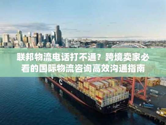 联邦物流电话打不通？跨境卖家必看的国际物流咨询高效沟通指南