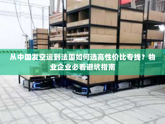 从中国发空运到法国如何选高性价比专线？物业企业必看避坑指南