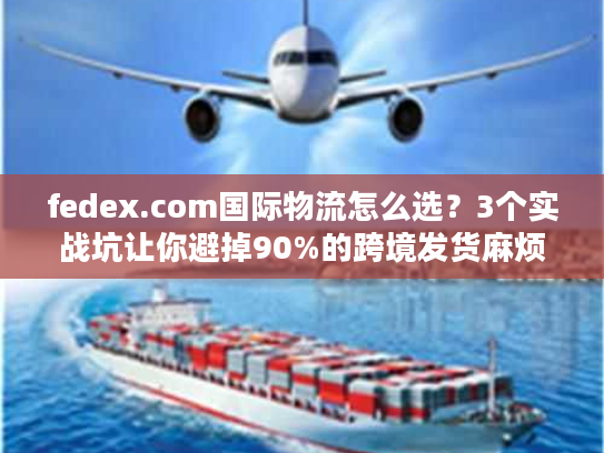 fedex.com国际物流怎么选？3个实战坑让你避掉90%的跨境发货麻烦