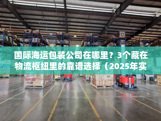 国际海运包装公司在哪里？3个藏在物流枢纽里的靠谱选择（2025年实测）