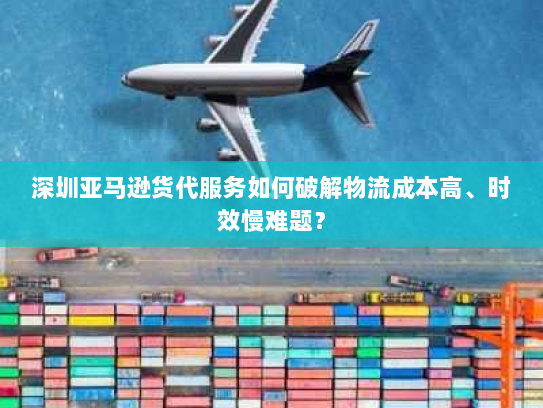 深圳亚马逊货代服务如何破解物流成本高、时效慢难题？