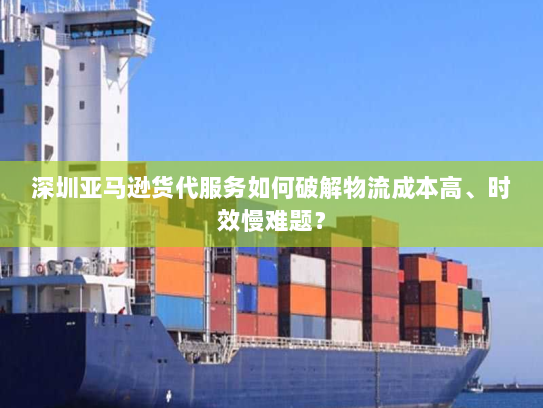 深圳亚马逊货代服务如何破解物流成本高、时效慢难题？