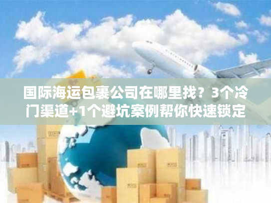 国际海运包裹公司在哪里找？3个冷门渠道+1个避坑案例帮你快速锁定